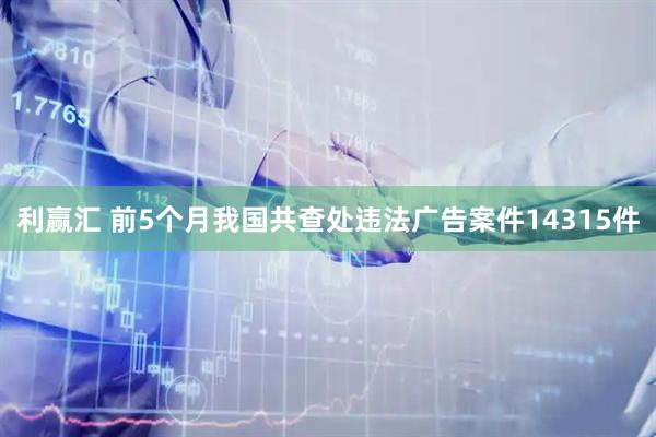 利赢汇 前5个月我国共查处违法广告案件14315件
