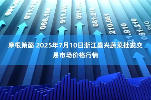 摩根策酪 2025年7月10日浙江嘉兴蔬菜批发交易市场价格行情