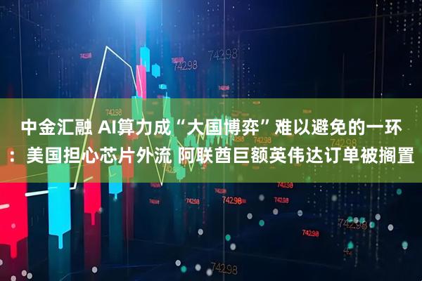中金汇融 AI算力成“大国博弈”难以避免的一环：美国担心芯片外流 阿联酋巨额英伟达订单被搁置