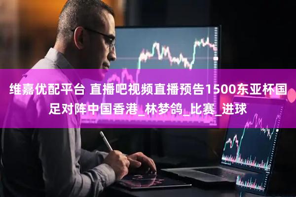 维嘉优配平台 直播吧视频直播预告1500东亚杯国足对阵中国香港_林梦鸽_比赛_进球