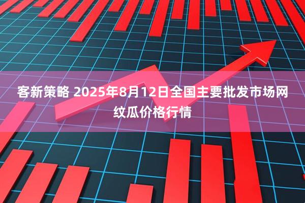 客新策略 2025年8月12日全国主要批发市场网纹瓜价格行情