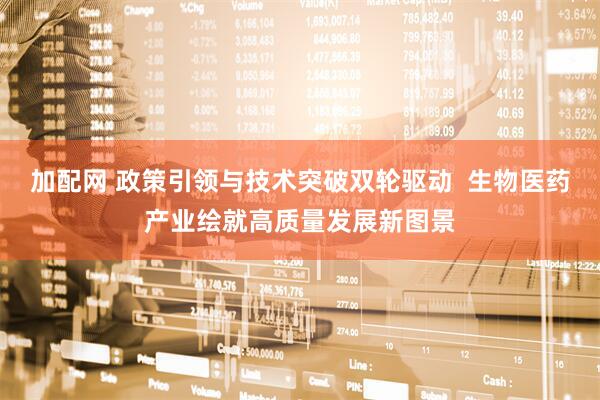 加配网 政策引领与技术突破双轮驱动  生物医药产业绘就高质量发展新图景