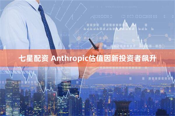 七星配资 Anthropic估值因新投资者飙升