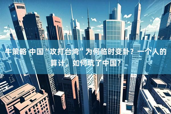 牛策略 中国“攻打台湾”为何临时变卦？一个人的算计，如何坑了中国？